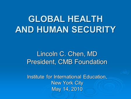 GLOBAL HEALTH AND HUMAN SECURITY Lincoln C. Chen, MD President, CMB Foundation Institute for International Education, New York City May 14, 2010.