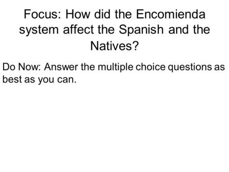 Focus: How did the Encomienda system affect the Spanish and the Natives? Do Now: Answer the multiple choice questions as best as you can.