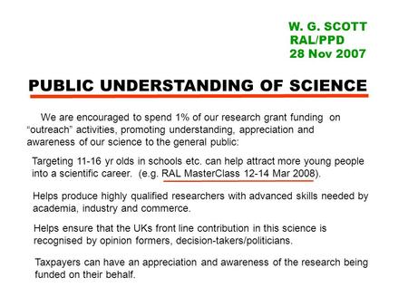 PUBLIC UNDERSTANDING OF SCIENCE W. G. SCOTT RAL/PPD 28 Nov 2007 We are encouraged to spend 1% of our research grant funding on “outreach” activities, promoting.