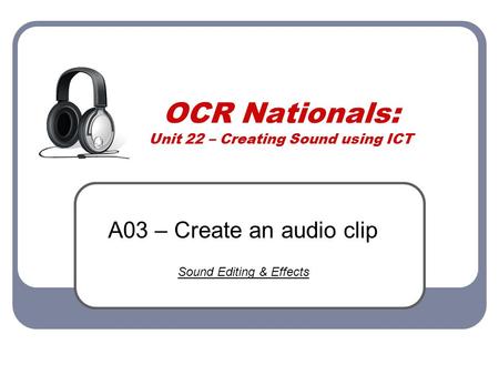 OCR Nationals: Unit 22 – Creating Sound using ICT A03 – Create an audio clip Sound Editing & Effects.