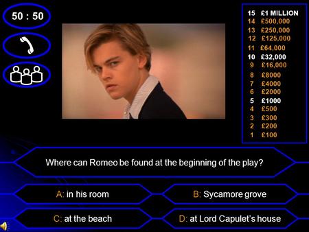 Where can Romeo be found at the beginning of the play? 50 : 50  A: in his room C: at the beach B: Sycamore grove D: at Lord Capulet’s house 1 £100 15.