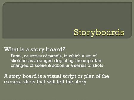 What is a story board? Panel, or series of panels, in which a set of sketches is arranged depicting the important changed of scene & action in a series.