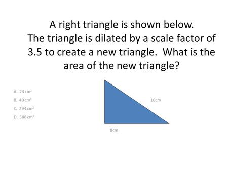 A right triangle is shown below. The triangle is dilated by a scale factor of 3.5 to create a new triangle. What is the area of the new triangle? A. 24.