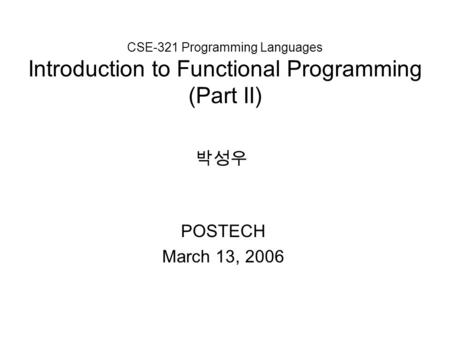 CSE-321 Programming Languages Introduction to Functional Programming (Part II) POSTECH March 13, 2006 박성우.