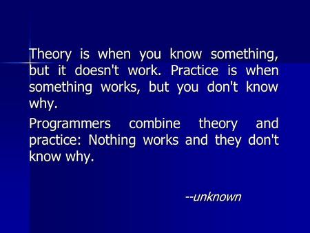 Theory is when you know something, but it doesn't work. Practice is when something works, but you don't know why. Programmers combine theory and practice: