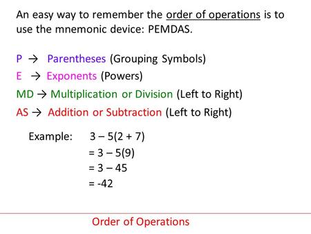 An easy way to remember the order of operations is to use the mnemonic device: PEMDAS. P → Parentheses (Grouping Symbols) E → Exponents (Powers) MD → Multiplication.