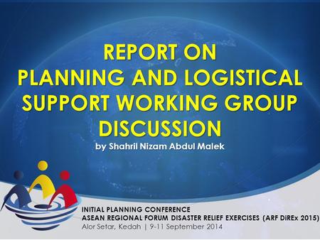 REPORT ON PLANNING AND LOGISTICAL SUPPORT WORKING GROUP DISCUSSION by Shahril Nizam Abdul Malek INITIAL PLANNING CONFERENCE ASEAN REGIONAL FORUM DISASTER.