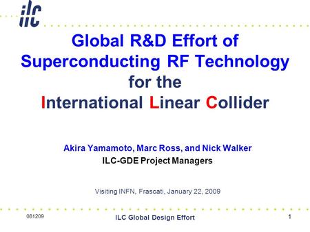1 Global R&D Effort of Superconducting RF Technology for the International Linear Collider Akira Yamamoto, Marc Ross, and Nick Walker ILC-GDE Project Managers.