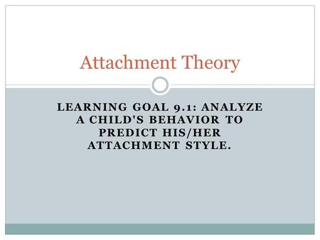 LEARNING GOAL 9.1: ANALYZE A CHILD'S BEHAVIOR TO PREDICT HIS/HER ATTACHMENT STYLE. Attachment Theory.