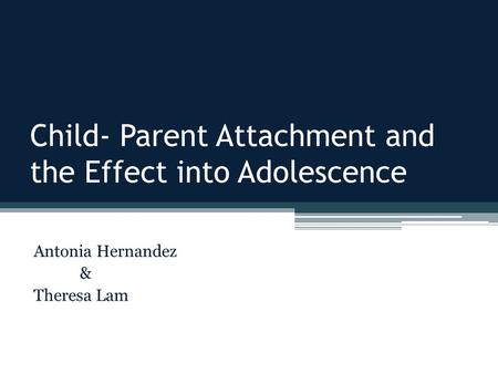 Child- Parent Attachment and the Effect into Adolescence Antonia Hernandez & Theresa Lam.