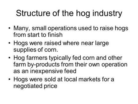 Structure of the hog industry Many, small operations used to raise hogs from start to finish Hogs were raised where near large supplies of corn. Hog farmers.