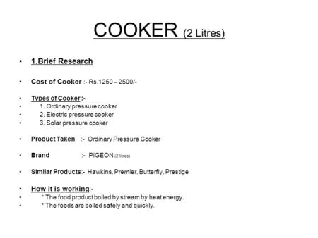 COOKER (2 Litres) 1.Brief Research Cost of Cooker :- Rs.1250 – 2500/- Types of Cooker :- 1. Ordinary pressure cooker 2. Electric pressure cooker 3. Solar.
