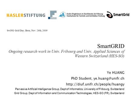 SmartGRID Ongoing research work in Univ. Fribourg and Univ. Applied Sciences of Western Switzerland (HES-SO) SwiNG Grid Day, Bern, Nov. 26th, 2009 Ye HUANG.