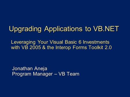 Upgrading Applications to VB.NET Leveraging Your Visual Basic 6 Investments with VB 2005 & the Interop Forms Toolkit 2.0 Jonathan Aneja Program Manager.