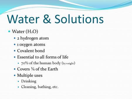 Water & Solutions Water (H 2 O) 2 hydrogen atom 1 oxygen atoms Covalent bond Essential to all forms of life 70% of the human body ( by weight ) Covers.