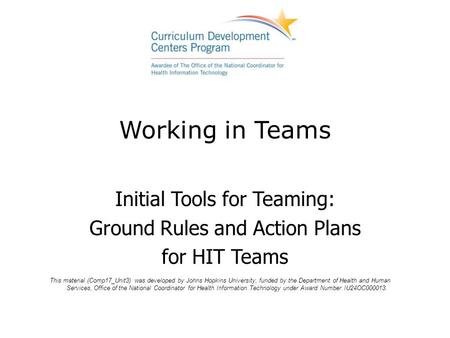 Working in Teams Initial Tools for Teaming: Ground Rules and Action Plans for HIT Teams This material (Comp17_Unit3) was developed by Johns Hopkins University,