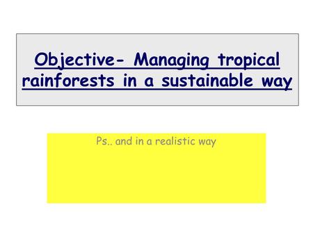 Objective- Managing tropical rainforests in a sustainable way Ps.. and in a realistic way.