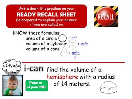 KNOW these formulas: area of a circle volume of a cylinder volume of a cone Page xx of your INB Write down this problem on your READY RECALL SHEET Be prepared.