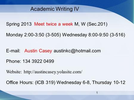 1 Academic Writing IV Spring 2013 Meet twice a week M, W (Sec.201) Monday 2:00-3:50 (3-505) Wednesday 8:00-9:50 (3-516)   Austin Casey
