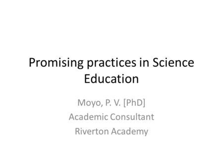 Promising practices in Science Education Moyo, P. V. [PhD] Academic Consultant Riverton Academy.
