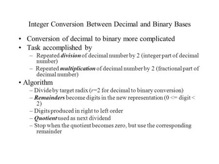Integer Conversion Between Decimal and Binary Bases Conversion of decimal to binary more complicated Task accomplished by –Repeated division of decimal.