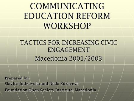 COMMUNICATING EDUCATION REFORM WORKSHOP TACTICS FOR INCREASING CIVIC ENGAGEMENT Macedonia 2001/2003 Prepared by: Slavica Indzevska and Neda Zdraveva Foundation.