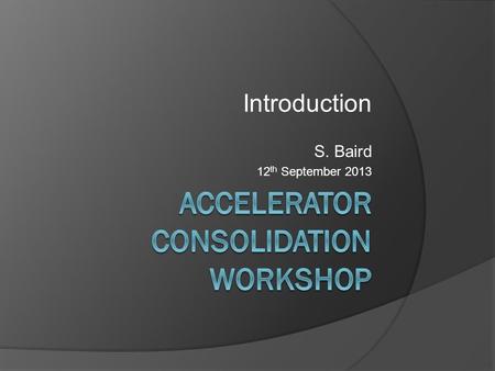 Introduction S. Baird 12 th September 2013. Accelerator Consolidation Workshop  Why are we here?  Boundary conditions  What is (not) included?  Outcome.