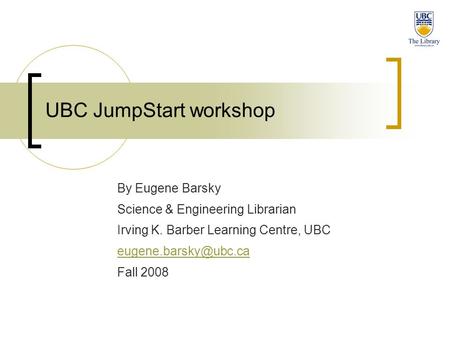 UBC JumpStart workshop By Eugene Barsky Science & Engineering Librarian Irving K. Barber Learning Centre, UBC Fall 2008.