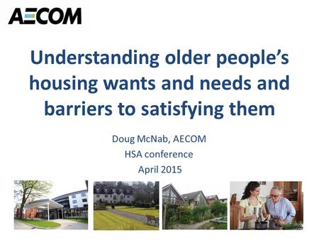 Understanding older people’s housing wants and needs and barriers to satisfying them Doug McNab, AECOM HSA conference April 2015.