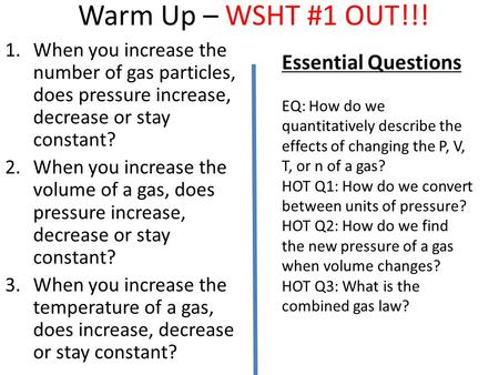 Warm Up – WSHT #1 OUT!!! 1.When you increase the number of gas particles, does pressure increase, decrease or stay constant? 2.When you increase the volume.