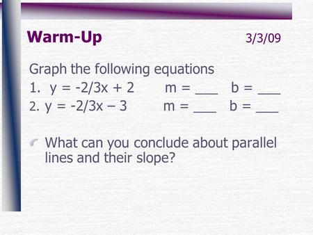 Warm-Up 3/3/09 Graph the following equations 1. y = -2/3x + 2 m = ___ b = ___ 2. y = -2/3x – 3 m = ___ b = ___ What can you conclude about parallel lines.