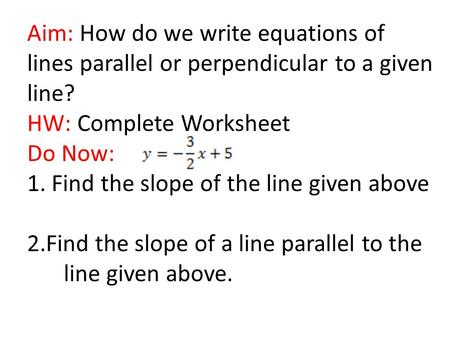 Aim: How do we write equations of lines parallel or perpendicular to a given line? HW: Complete Worksheet Do Now: 1. Find the slope of the line given above.