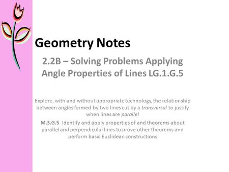 Geometry Notes 2.2B – Solving Problems Applying Angle Properties of Lines LG.1.G.5 Explore, with and without appropriate technology, the relationship between.