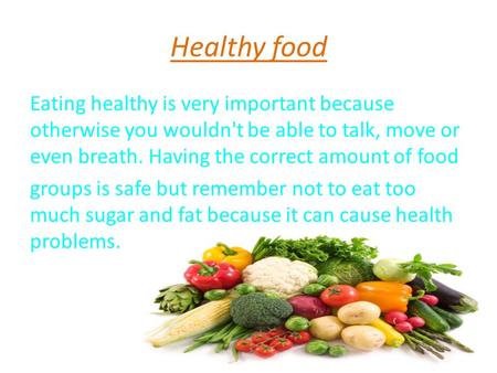 Healthy food Eating healthy is very important because otherwise you wouldn't be able to talk, move or even breath. Having the correct amount of food groups.