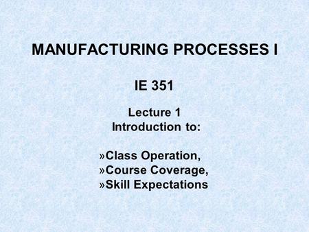 MANUFACTURING PROCESSES I IE 351 Lecture 1 Introduction to: »Class Operation, »Course Coverage, »Skill Expectations.