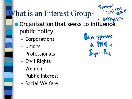 What is an Interest Group Organization that seeks to influence public policy –Corporations –Unions –Professionals –Civil Rights –Women –Public Interest.
