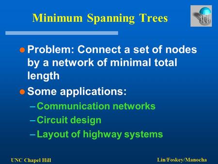 UNC Chapel Hill Lin/Foskey/Manocha Minimum Spanning Trees Problem: Connect a set of nodes by a network of minimal total length Some applications: –Communication.