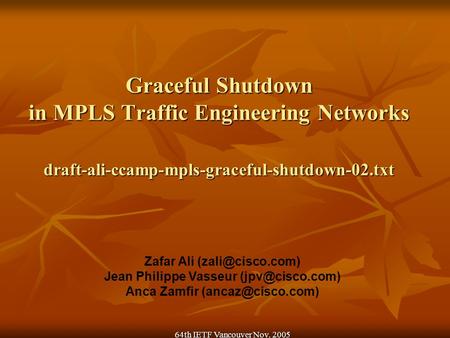 64th IETF Vancouver Nov. 2005 Graceful Shutdown in MPLS Traffic Engineering Networks draft-ali-ccamp-mpls-graceful-shutdown-02.txt Zafar Ali
