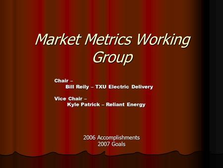 Market Metrics Working Group 2006 Accomplishments 2007 Goals Chair – Bill Reily – TXU Electric Delivery Vice Chair – Kyle Patrick – Reliant Energy Kyle.
