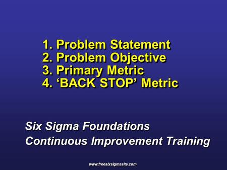 1. Problem Statement 2. Problem Objective 3. Primary Metric 4. ‘BACK STOP’ Metric Six Sigma Foundations Continuous Improvement Training www.freesixsigmasite.com.