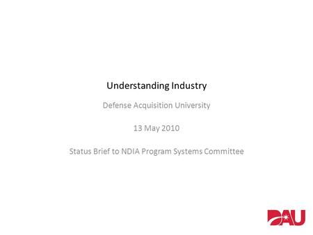 Understanding Industry Defense Acquisition University 13 May 2010 Status Brief to NDIA Program Systems Committee.