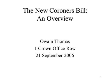 1 The New Coroners Bill: An Overview Owain Thomas 1 Crown Office Row 21 September 2006.