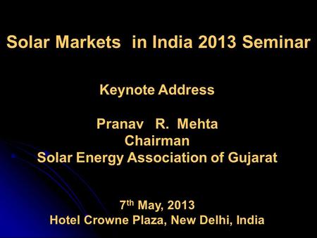 Solar Markets in India 2013 Seminar Keynote Address Pranav R. Mehta Chairman Solar Energy Association of Gujarat 7 th May, 2013 Hotel Crowne Plaza, New.