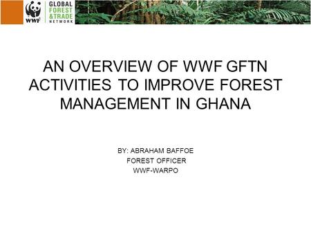 AN OVERVIEW OF WWF GFTN ACTIVITIES TO IMPROVE FOREST MANAGEMENT IN GHANA BY: ABRAHAM BAFFOE FOREST OFFICER WWF-WARPO.