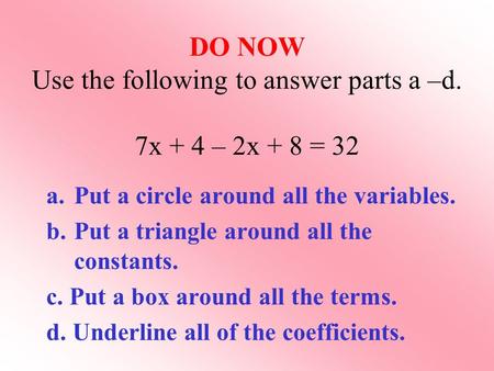 DO NOW Use the following to answer parts a –d. 7x + 4 – 2x + 8 = 32 a.Put a circle around all the variables. b.Put a triangle around all the constants.