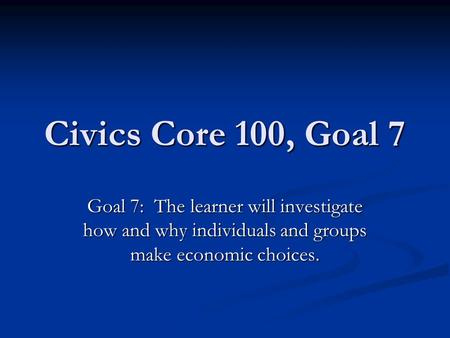 Civics Core 100, Goal 7 Goal 7: The learner will investigate how and why individuals and groups make economic choices.
