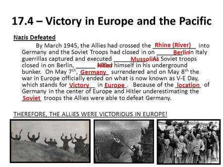 17.4 – Victory in Europe and the Pacific Nazis Defeated By March 1945, the Allies had crossed the _____________ into Germany and the Soviet Troops had.