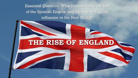 THE RISE OF ENGLAND Essential Question: What factors led to the fall of the Spanish Empire and the rise of English influence in the New World?