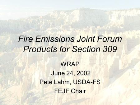 Fire Emissions Joint Forum Products for Section 309 WRAP June 24, 2002 Pete Lahm, USDA-FS FEJF Chair.