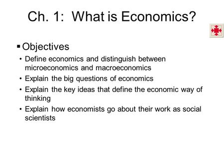 Ch. 1: What is Economics?  Objectives Define economics and distinguish between microeconomics and macroeconomics Explain the big questions of economics.
